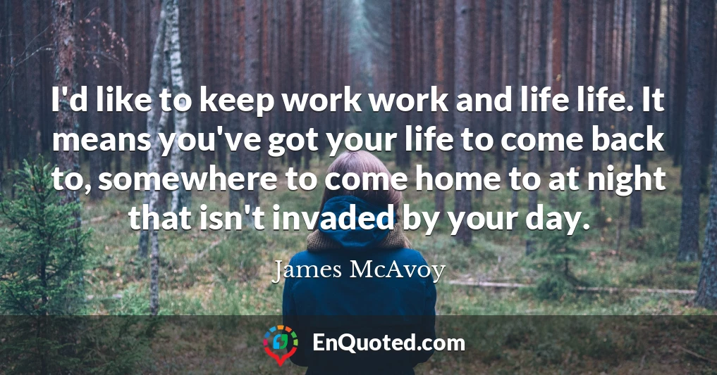 I'd like to keep work work and life life. It means you've got your life to come back to, somewhere to come home to at night that isn't invaded by your day.
