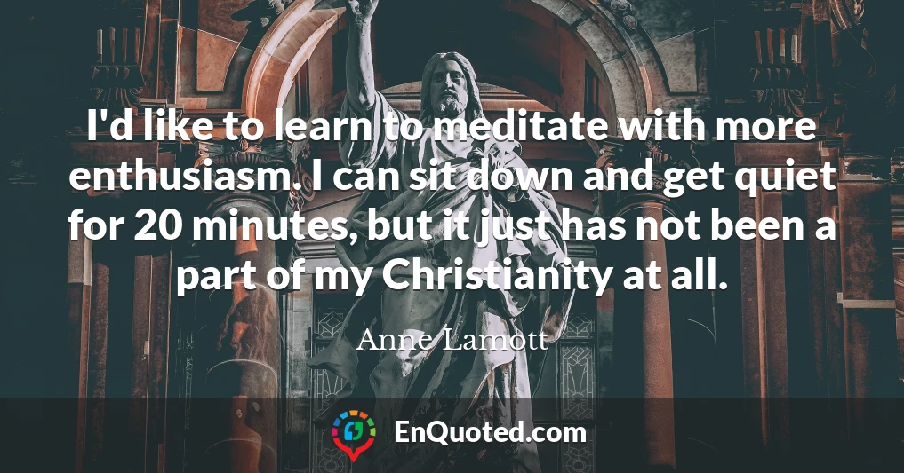 I'd like to learn to meditate with more enthusiasm. I can sit down and get quiet for 20 minutes, but it just has not been a part of my Christianity at all.