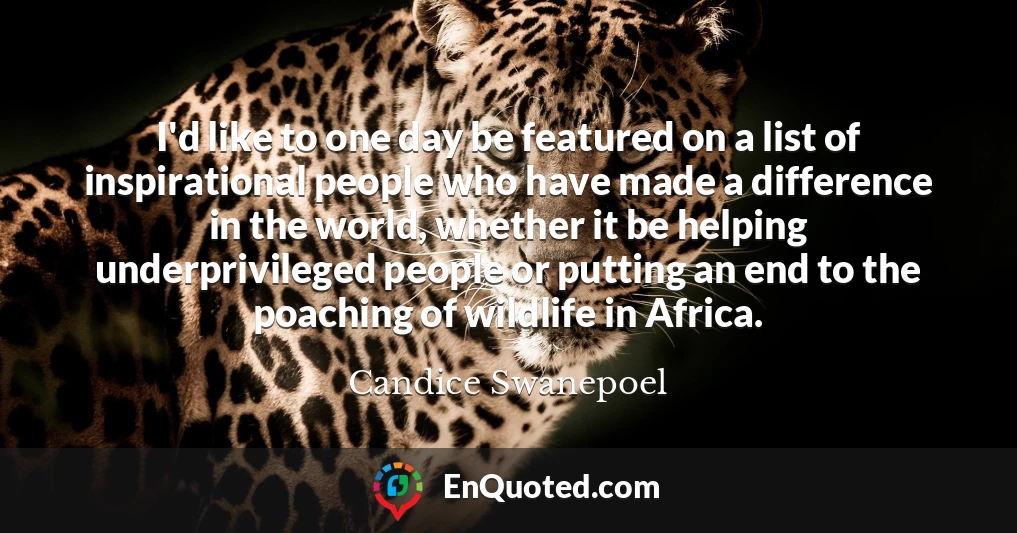 I'd like to one day be featured on a list of inspirational people who have made a difference in the world, whether it be helping underprivileged people or putting an end to the poaching of wildlife in Africa.