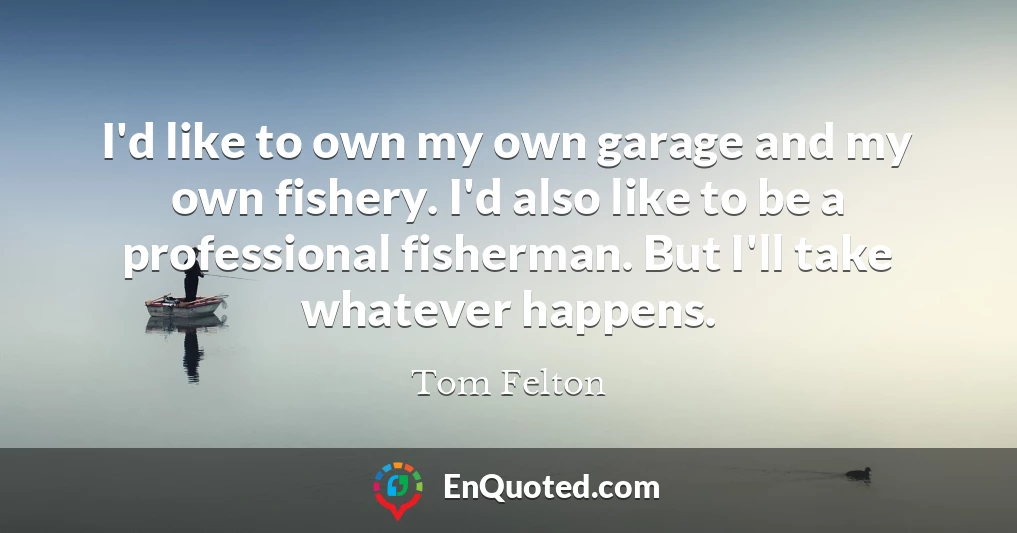 I'd like to own my own garage and my own fishery. I'd also like to be a professional fisherman. But I'll take whatever happens.