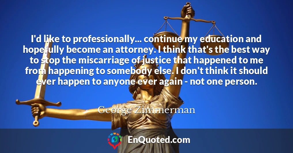 I'd like to professionally... continue my education and hopefully become an attorney. I think that's the best way to stop the miscarriage of justice that happened to me from happening to somebody else. I don't think it should ever happen to anyone ever again - not one person.