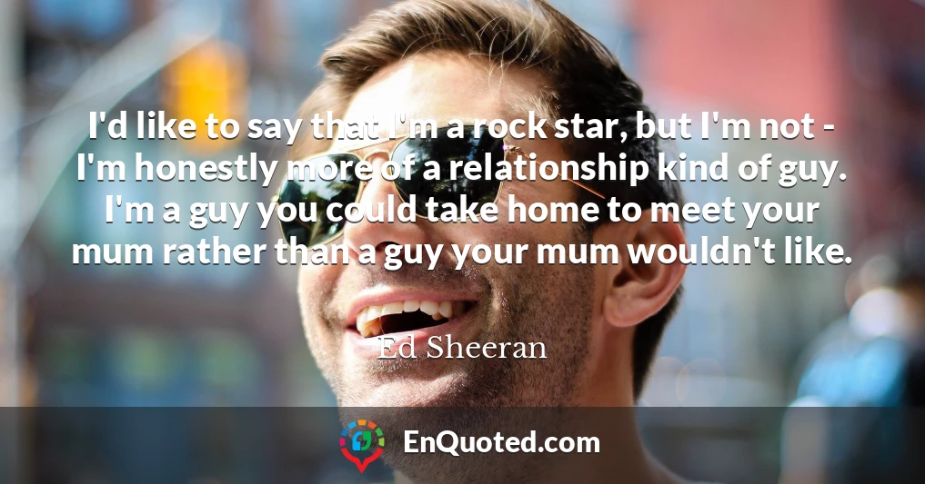 I'd like to say that I'm a rock star, but I'm not - I'm honestly more of a relationship kind of guy. I'm a guy you could take home to meet your mum rather than a guy your mum wouldn't like.