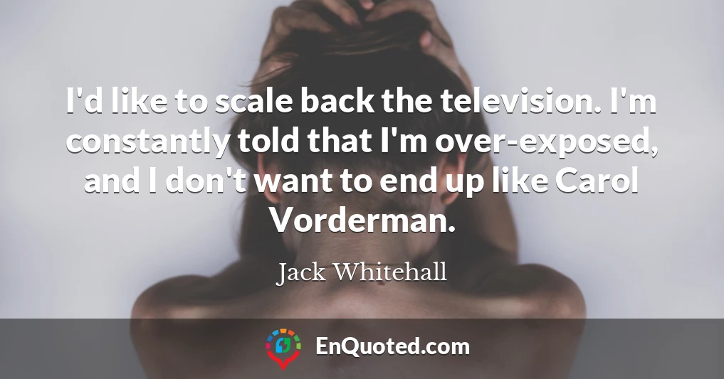 I'd like to scale back the television. I'm constantly told that I'm over-exposed, and I don't want to end up like Carol Vorderman.