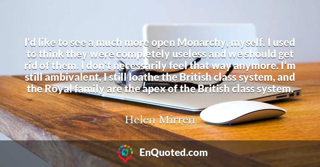 I'd like to see a much more open Monarchy, myself. I used to think they were completely useless and we should get rid of them. I don't necessarily feel that way anymore. I'm still ambivalent, I still loathe the British class system, and the Royal family are the apex of the British class system.