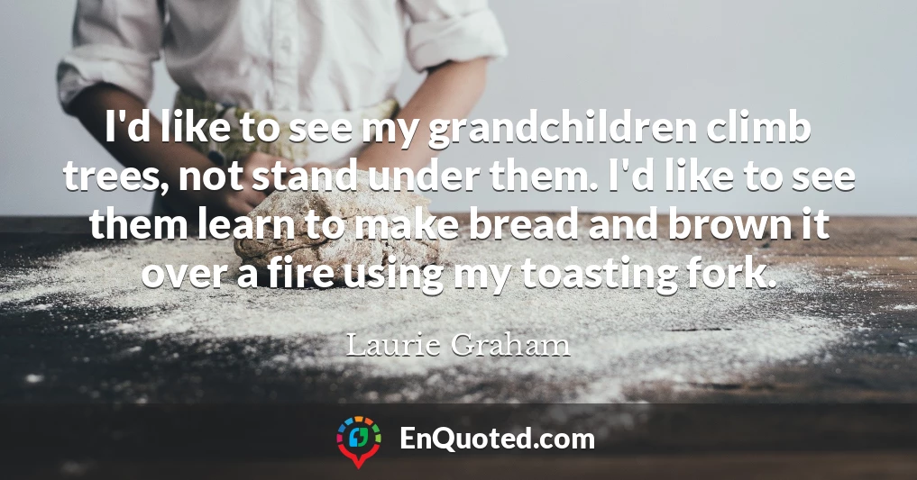 I'd like to see my grandchildren climb trees, not stand under them. I'd like to see them learn to make bread and brown it over a fire using my toasting fork.