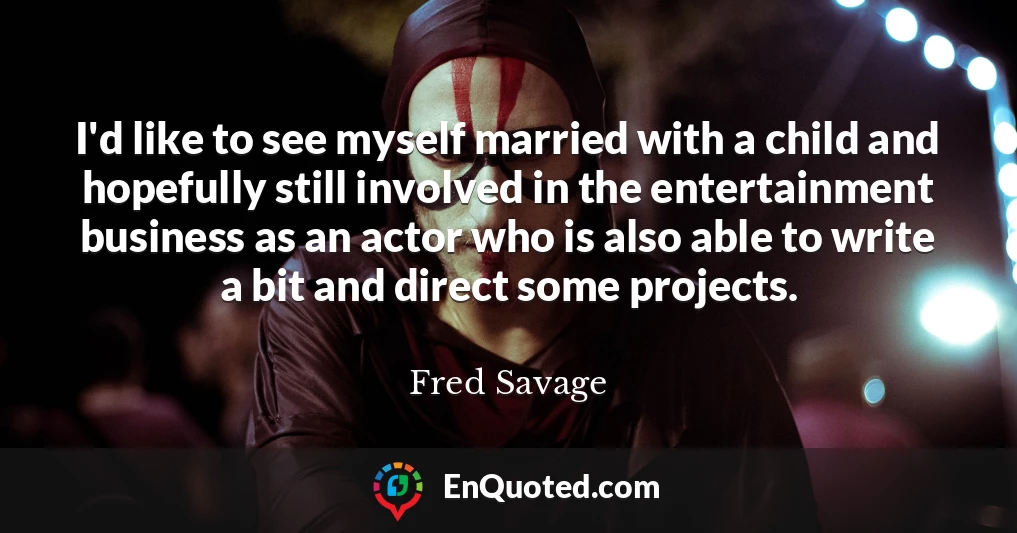 I'd like to see myself married with a child and hopefully still involved in the entertainment business as an actor who is also able to write a bit and direct some projects.