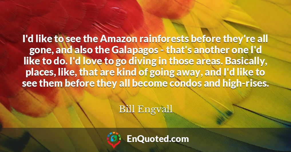 I'd like to see the Amazon rainforests before they're all gone, and also the Galapagos - that's another one I'd like to do. I'd love to go diving in those areas. Basically, places, like, that are kind of going away, and I'd like to see them before they all become condos and high-rises.