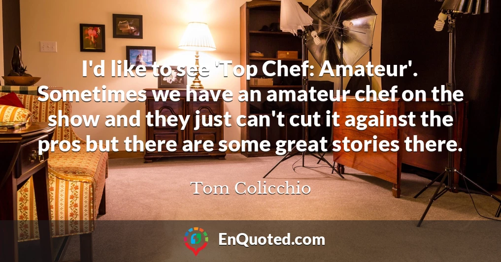 I'd like to see 'Top Chef: Amateur'. Sometimes we have an amateur chef on the show and they just can't cut it against the pros but there are some great stories there.