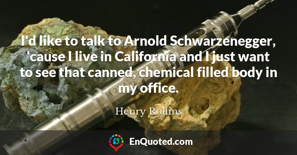 I'd like to talk to Arnold Schwarzenegger, 'cause I live in California and I just want to see that canned, chemical filled body in my office.