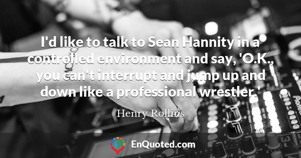 I'd like to talk to Sean Hannity in a controlled environment and say, 'O.K., you can't interrupt and jump up and down like a professional wrestler.'