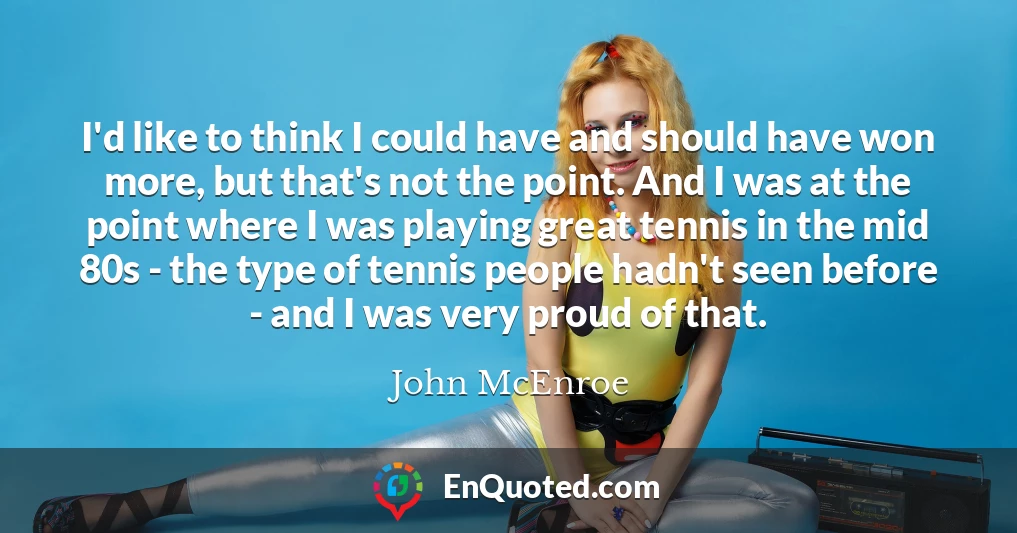 I'd like to think I could have and should have won more, but that's not the point. And I was at the point where I was playing great tennis in the mid 80s - the type of tennis people hadn't seen before - and I was very proud of that.