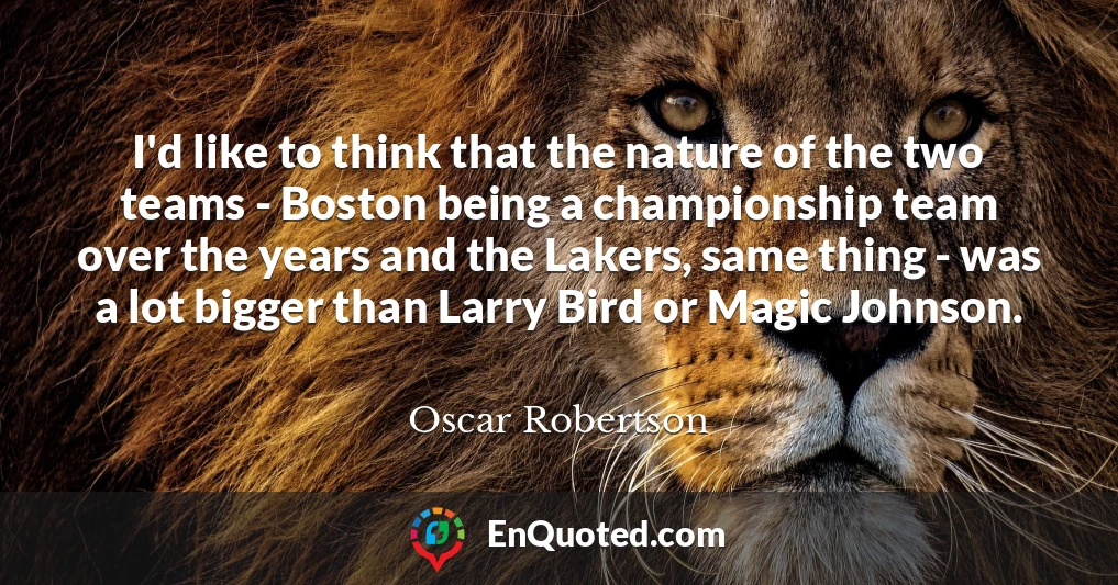 I'd like to think that the nature of the two teams - Boston being a championship team over the years and the Lakers, same thing - was a lot bigger than Larry Bird or Magic Johnson.