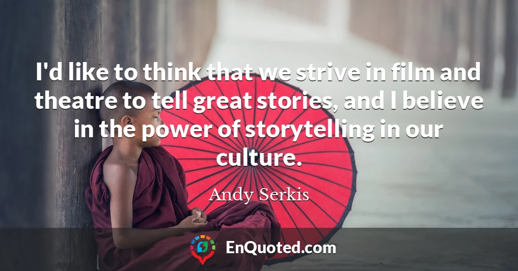 I'd like to think that we strive in film and theatre to tell great stories, and I believe in the power of storytelling in our culture.