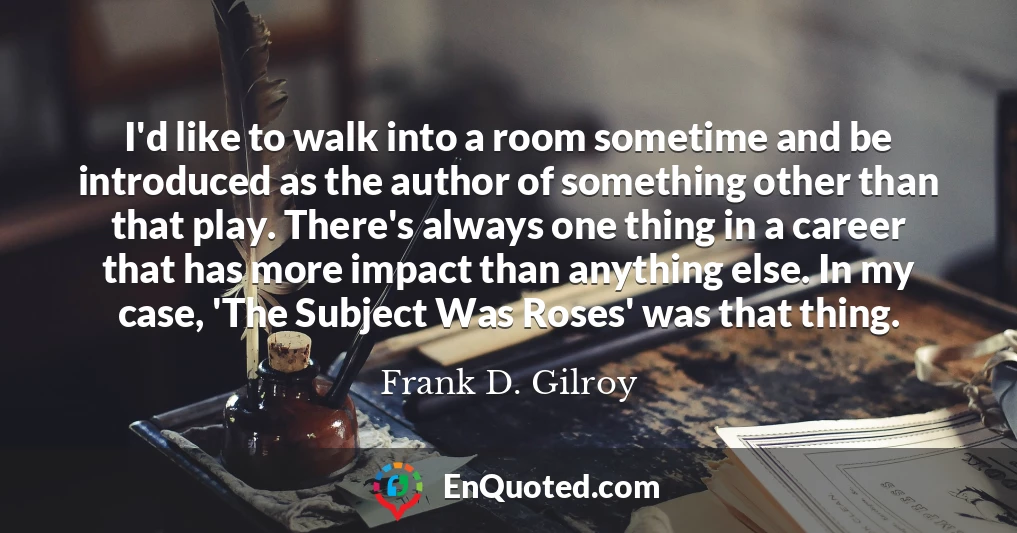 I'd like to walk into a room sometime and be introduced as the author of something other than that play. There's always one thing in a career that has more impact than anything else. In my case, 'The Subject Was Roses' was that thing.