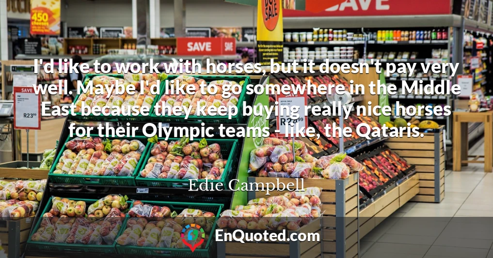 I'd like to work with horses, but it doesn't pay very well. Maybe I'd like to go somewhere in the Middle East because they keep buying really nice horses for their Olympic teams - like, the Qataris.