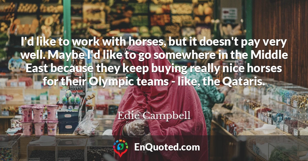 I'd like to work with horses, but it doesn't pay very well. Maybe I'd like to go somewhere in the Middle East because they keep buying really nice horses for their Olympic teams - like, the Qataris.