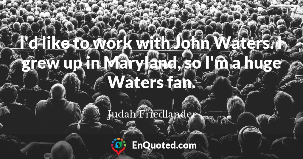 I'd like to work with John Waters. I grew up in Maryland, so I'm a huge Waters fan.