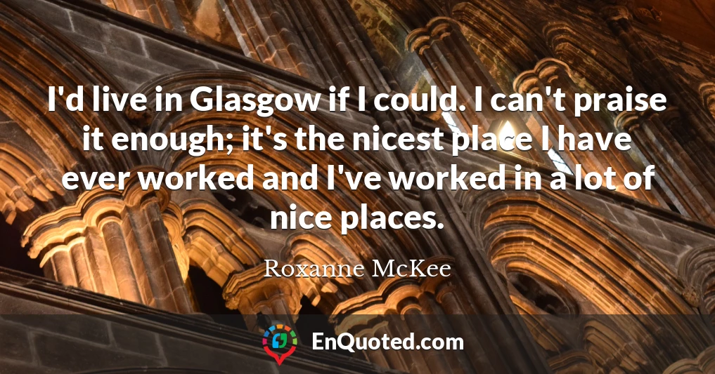 I'd live in Glasgow if I could. I can't praise it enough; it's the nicest place I have ever worked and I've worked in a lot of nice places.