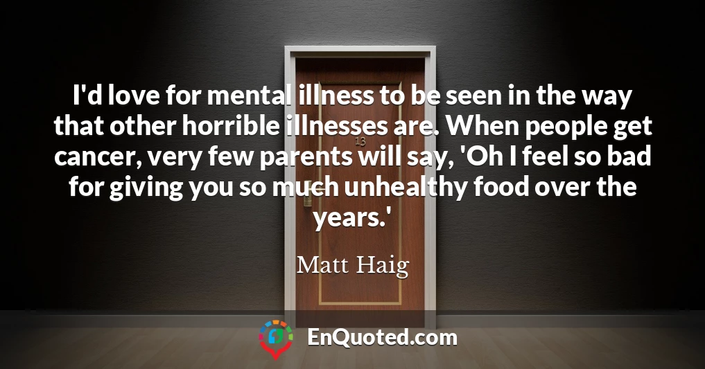I'd love for mental illness to be seen in the way that other horrible illnesses are. When people get cancer, very few parents will say, 'Oh I feel so bad for giving you so much unhealthy food over the years.'