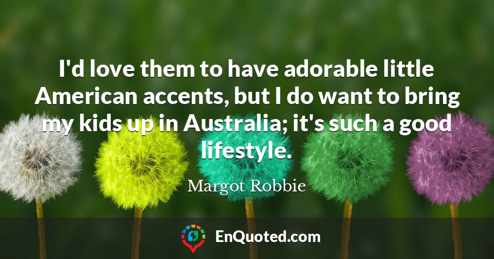 I'd love them to have adorable little American accents, but I do want to bring my kids up in Australia; it's such a good lifestyle.
