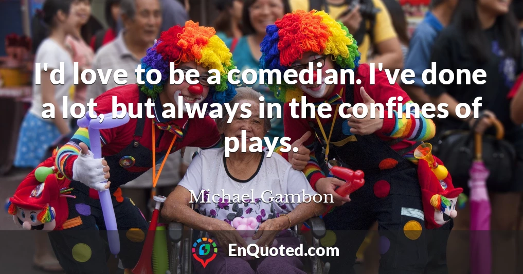 I'd love to be a comedian. I've done a lot, but always in the confines of plays.