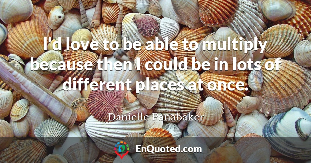 I'd love to be able to multiply because then I could be in lots of different places at once.