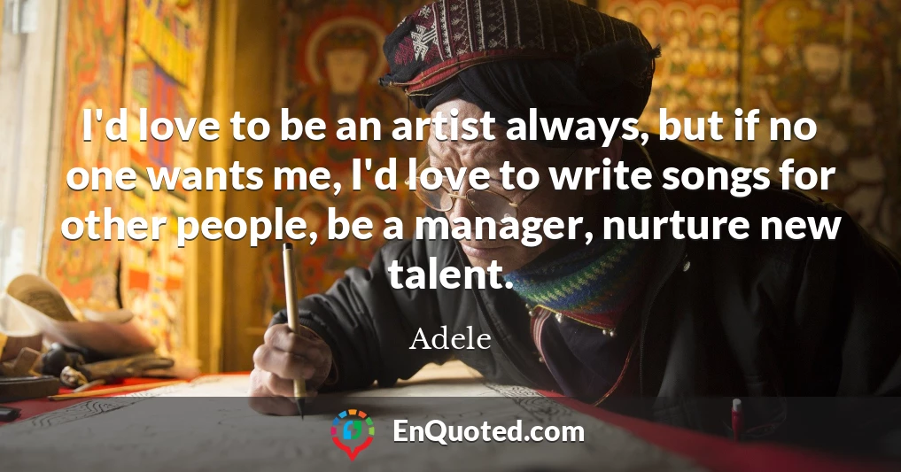 I'd love to be an artist always, but if no one wants me, I'd love to write songs for other people, be a manager, nurture new talent.