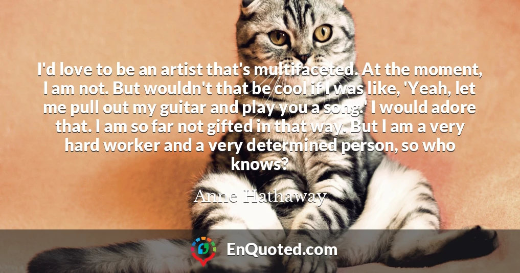 I'd love to be an artist that's multifaceted. At the moment, I am not. But wouldn't that be cool if I was like, 'Yeah, let me pull out my guitar and play you a song.' I would adore that. I am so far not gifted in that way. But I am a very hard worker and a very determined person, so who knows?