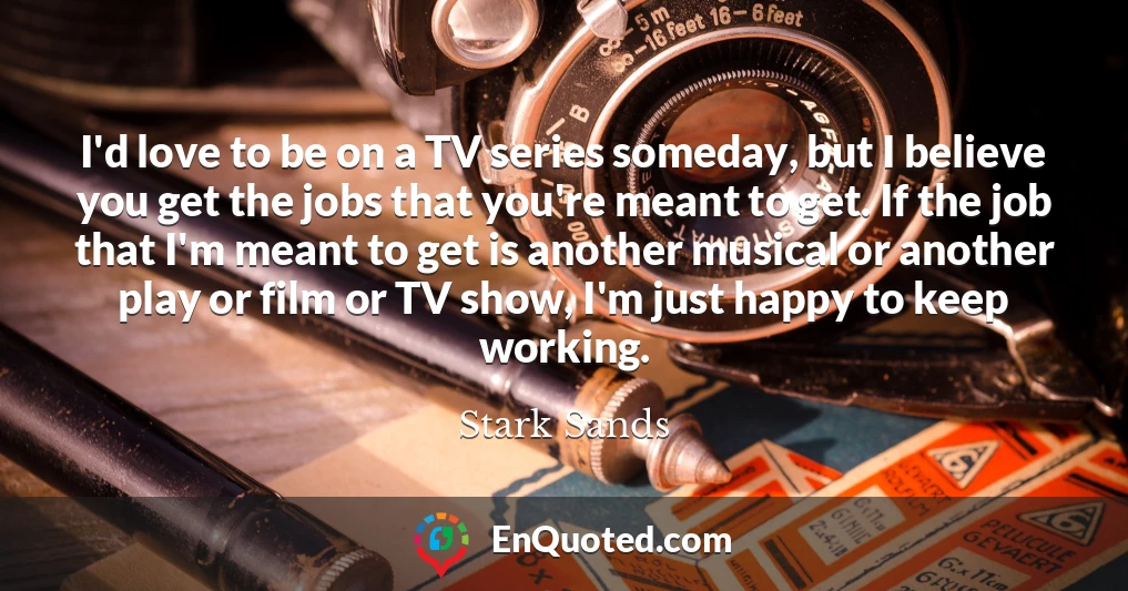 I'd love to be on a TV series someday, but I believe you get the jobs that you're meant to get. If the job that I'm meant to get is another musical or another play or film or TV show, I'm just happy to keep working.
