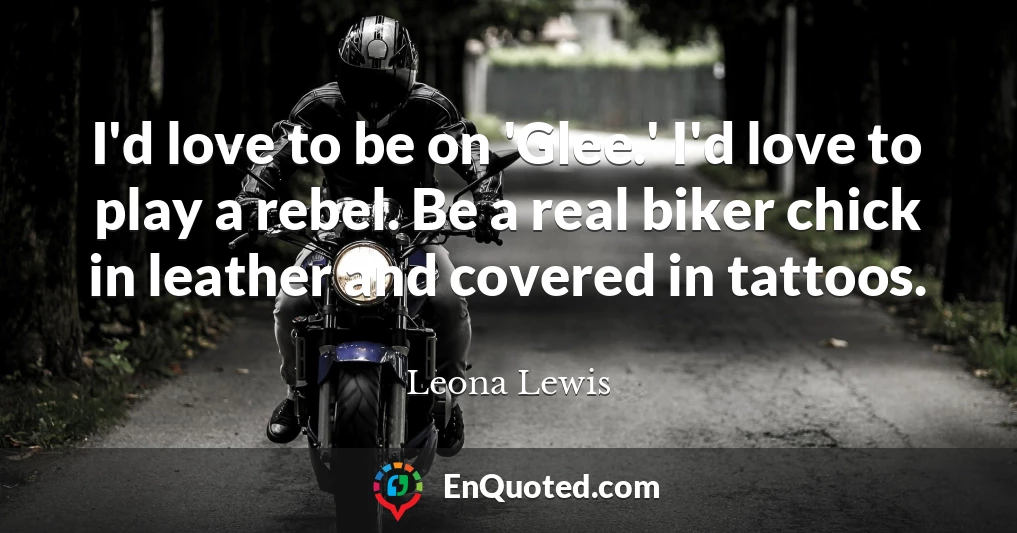 I'd love to be on 'Glee.' I'd love to play a rebel. Be a real biker chick in leather and covered in tattoos.