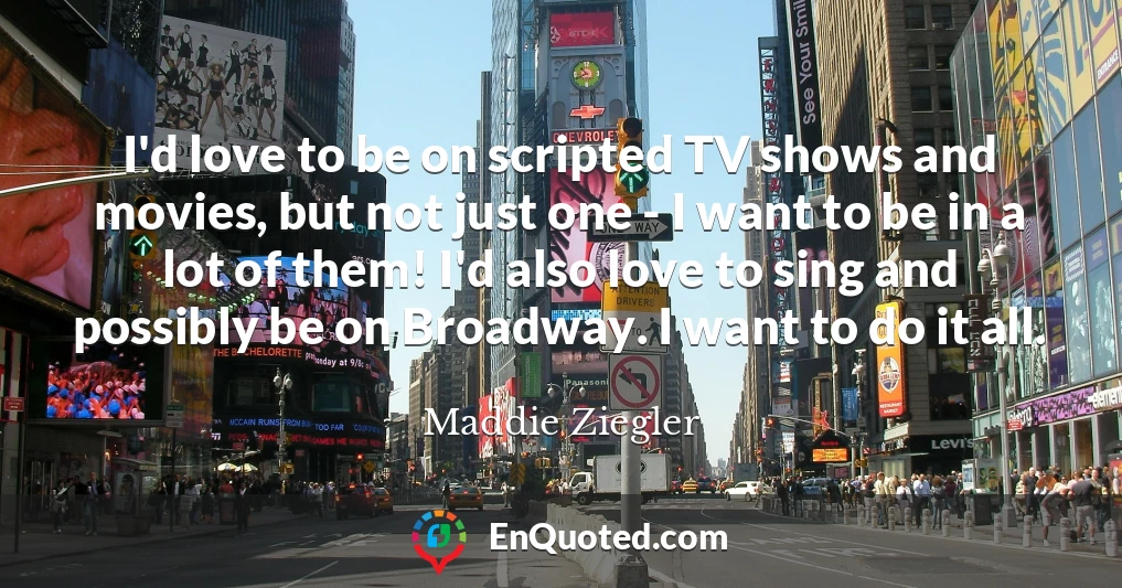 I'd love to be on scripted TV shows and movies, but not just one - I want to be in a lot of them! I'd also love to sing and possibly be on Broadway. I want to do it all.