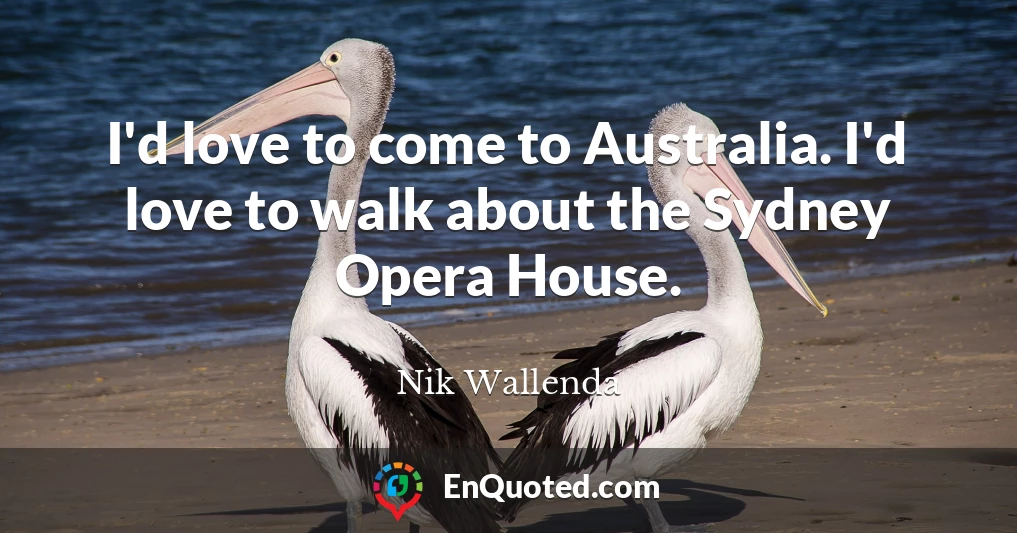 I'd love to come to Australia. I'd love to walk about the Sydney Opera House.