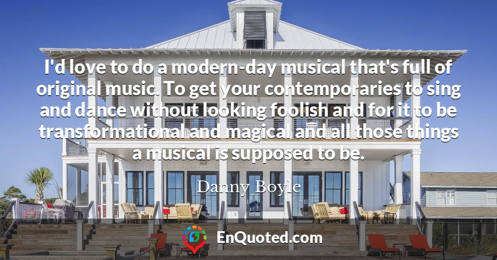 I'd love to do a modern-day musical that's full of original music. To get your contemporaries to sing and dance without looking foolish and for it to be transformational and magical and all those things a musical is supposed to be.