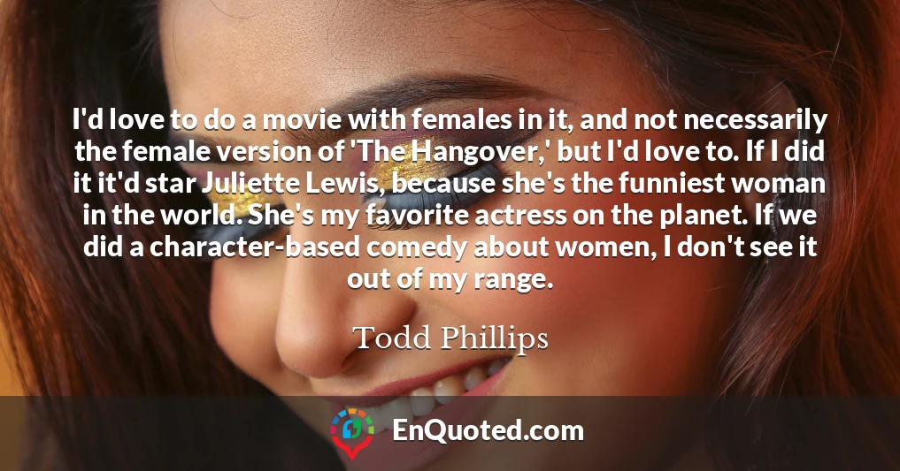 I'd love to do a movie with females in it, and not necessarily the female version of 'The Hangover,' but I'd love to. If I did it it'd star Juliette Lewis, because she's the funniest woman in the world. She's my favorite actress on the planet. If we did a character-based comedy about women, I don't see it out of my range.
