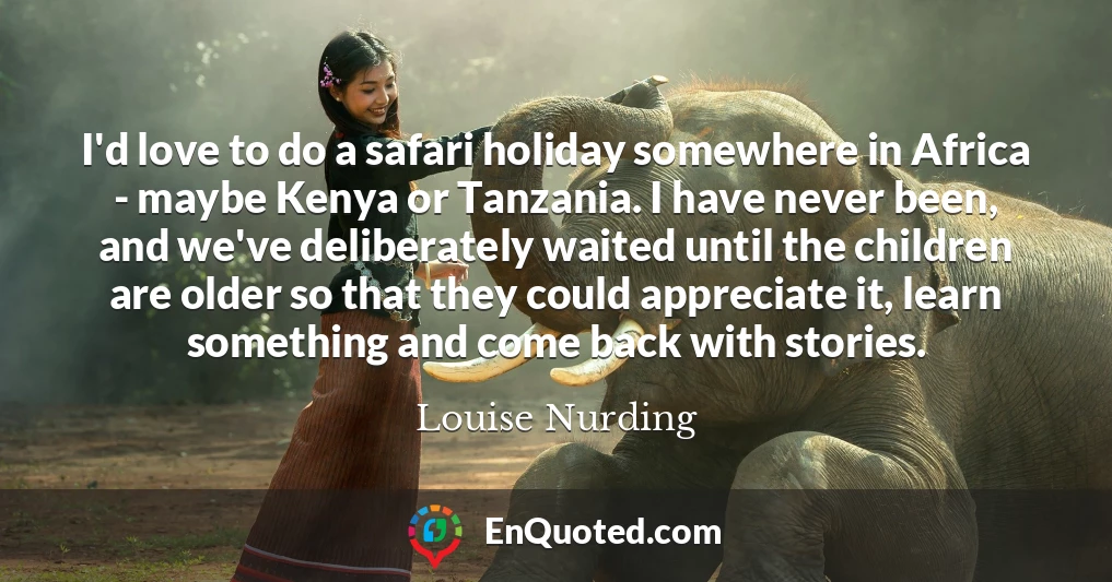 I'd love to do a safari holiday somewhere in Africa - maybe Kenya or Tanzania. I have never been, and we've deliberately waited until the children are older so that they could appreciate it, learn something and come back with stories.