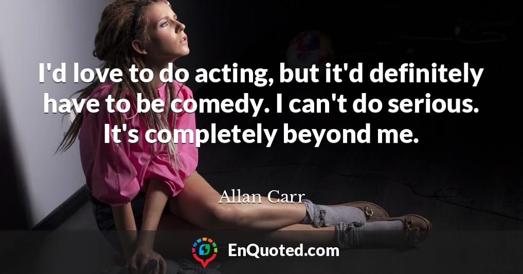 I'd love to do acting, but it'd definitely have to be comedy. I can't do serious. It's completely beyond me.