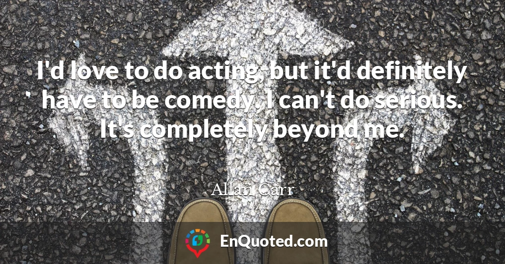 I'd love to do acting, but it'd definitely have to be comedy. I can't do serious. It's completely beyond me.