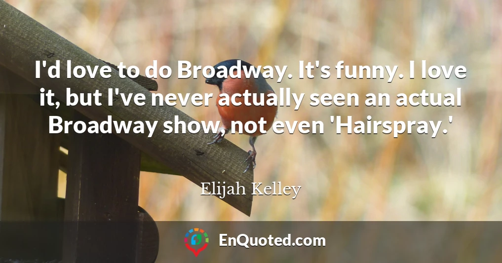 I'd love to do Broadway. It's funny. I love it, but I've never actually seen an actual Broadway show, not even 'Hairspray.'
