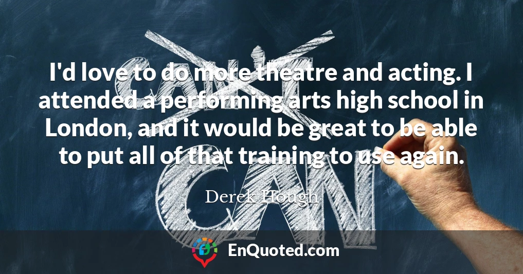 I'd love to do more theatre and acting. I attended a performing arts high school in London, and it would be great to be able to put all of that training to use again.