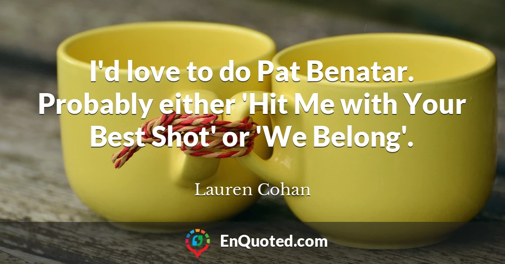 I'd love to do Pat Benatar. Probably either 'Hit Me with Your Best Shot' or 'We Belong'.