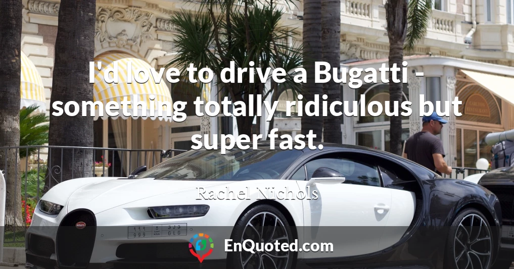 I'd love to drive a Bugatti - something totally ridiculous but super fast.