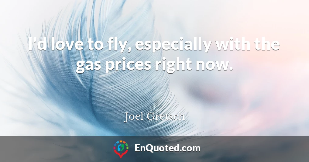 I'd love to fly, especially with the gas prices right now.