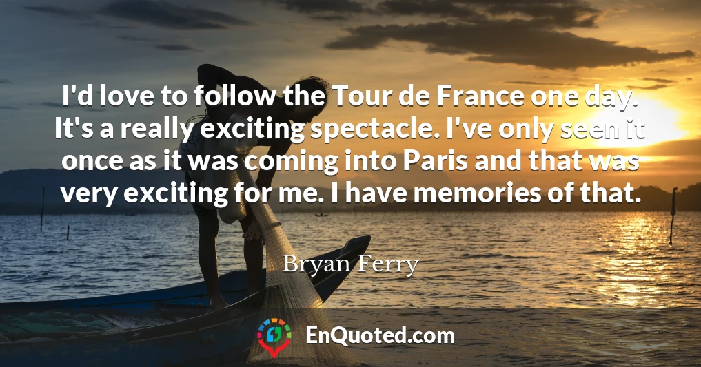 I'd love to follow the Tour de France one day. It's a really exciting spectacle. I've only seen it once as it was coming into Paris and that was very exciting for me. I have memories of that.