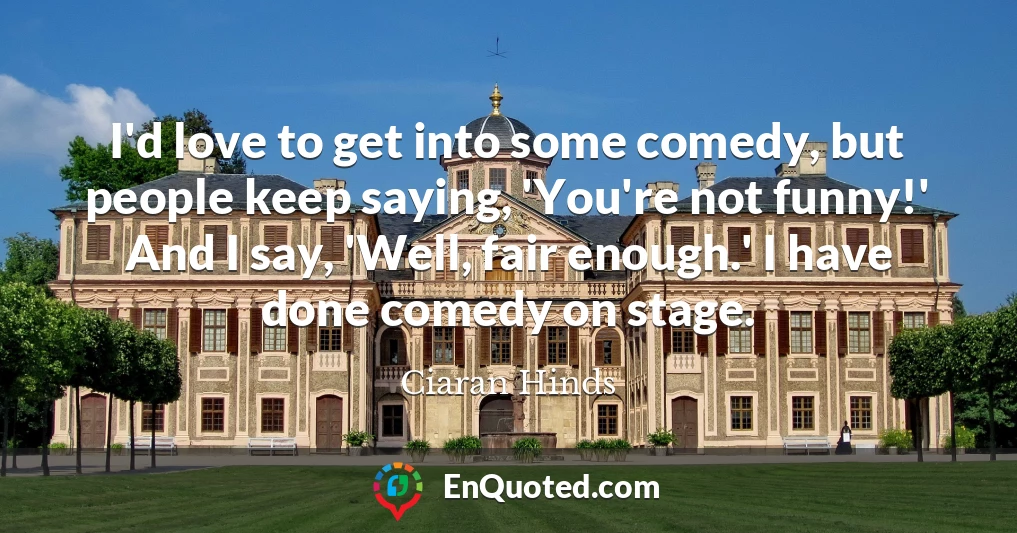 I'd love to get into some comedy, but people keep saying, 'You're not funny!' And I say, 'Well, fair enough.' I have done comedy on stage.