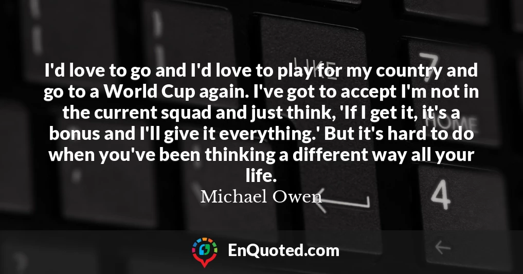 I'd love to go and I'd love to play for my country and go to a World Cup again. I've got to accept I'm not in the current squad and just think, 'If I get it, it's a bonus and I'll give it everything.' But it's hard to do when you've been thinking a different way all your life.