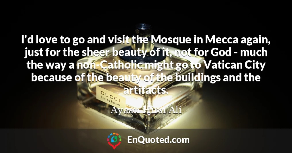 I'd love to go and visit the Mosque in Mecca again, just for the sheer beauty of it, not for God - much the way a non-Catholic might go to Vatican City because of the beauty of the buildings and the artifacts.