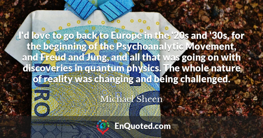I'd love to go back to Europe in the '20s and '30s, for the beginning of the Psychoanalytic Movement, and Freud and Jung, and all that was going on with discoveries in quantum physics. The whole nature of reality was changing and being challenged.