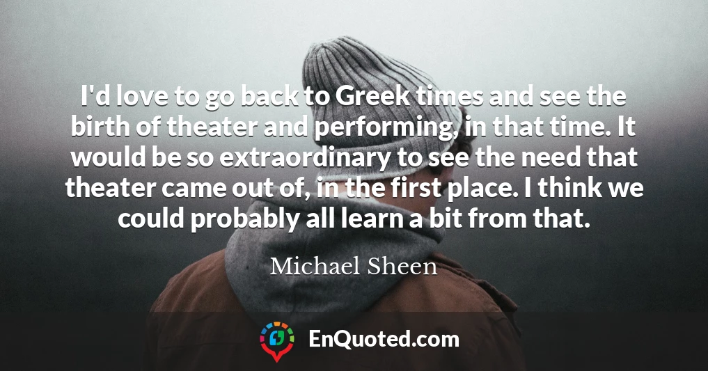 I'd love to go back to Greek times and see the birth of theater and performing, in that time. It would be so extraordinary to see the need that theater came out of, in the first place. I think we could probably all learn a bit from that.