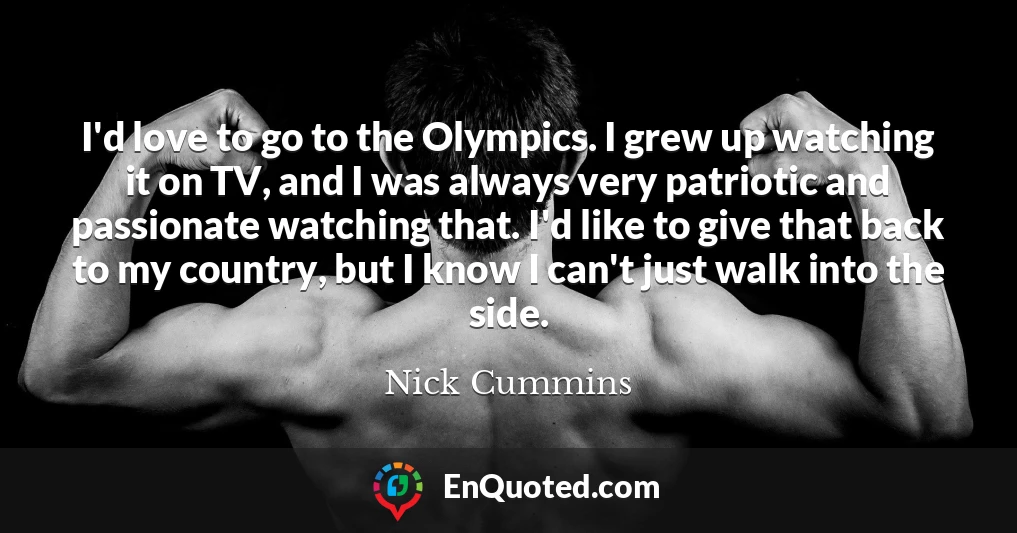 I'd love to go to the Olympics. I grew up watching it on TV, and I was always very patriotic and passionate watching that. I'd like to give that back to my country, but I know I can't just walk into the side.