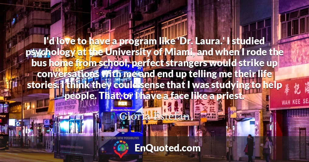 I'd love to have a program like 'Dr. Laura.' I studied psychology at the University of Miami, and when I rode the bus home from school, perfect strangers would strike up conversations with me and end up telling me their life stories. I think they could sense that I was studying to help people. That, or I have a face like a priest.